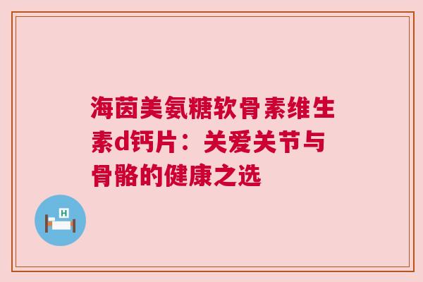 海茵美氨糖软骨素维生素d钙片：关爱关节与骨骼的健康之选