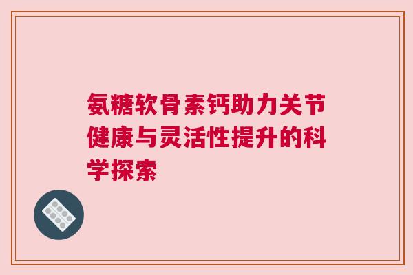 氨糖软骨素钙助力关节健康与灵活性提升的科学探索