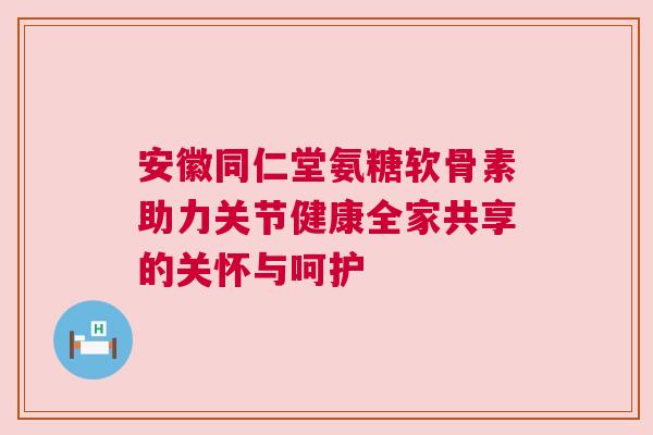 安徽同仁堂氨糖软骨素助力关节健康全家共享的关怀与呵护 安徽同仁堂氨糖软骨素助力关节健康全家共享的关怀与呵护