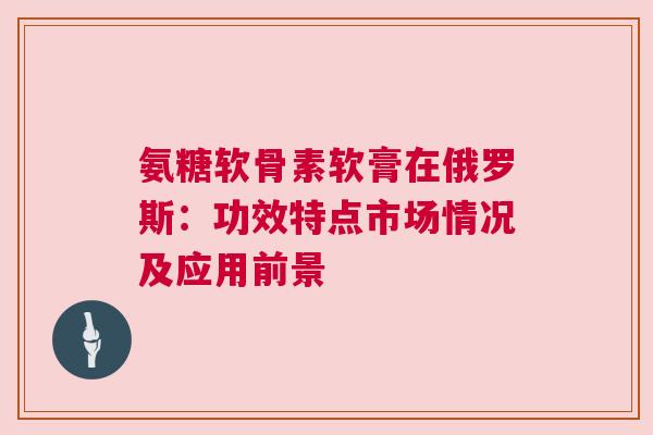 氨糖软骨素软膏在俄罗斯：功效特点市场情况及应用前景