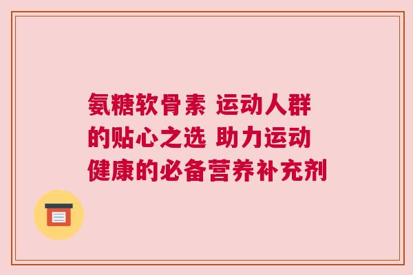 氨糖软骨素 运动人群的贴心之选 助力运动健康的必备营养补充剂