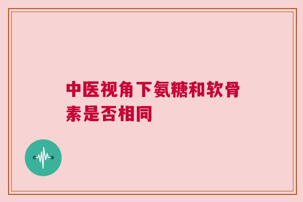 中医视角下氨糖和软骨素是否相同