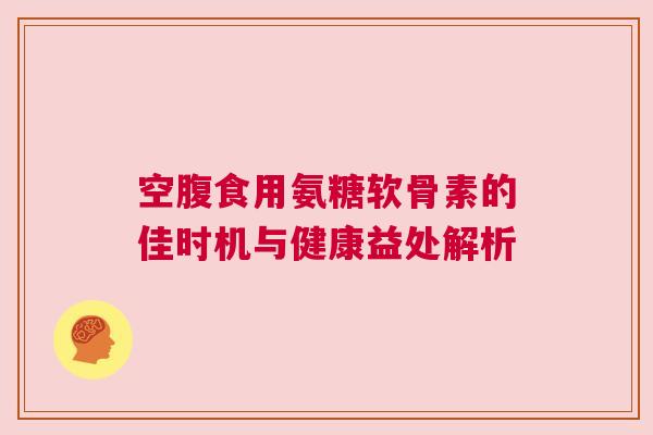 空腹食用氨糖软骨素的佳时机与健康益处解析