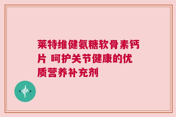 莱特维健氨糖软骨素钙片 呵护关节健康的优质营养补充剂