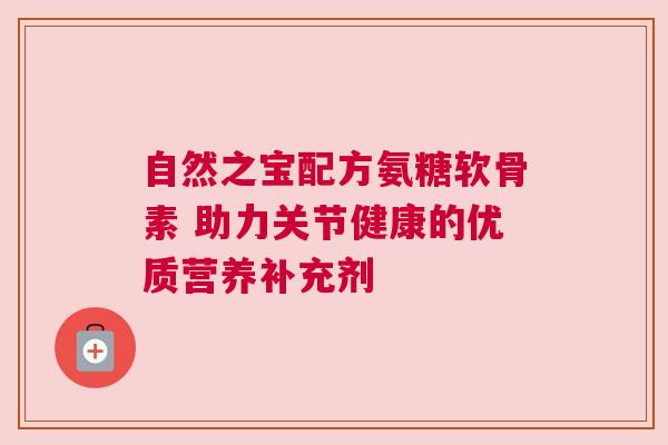 自然之宝配方氨糖软骨素 助力关节健康的优质营养补充剂