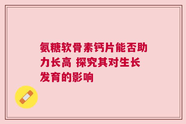 氨糖软骨素钙片能否助力长高 探究其对生长发育的影响