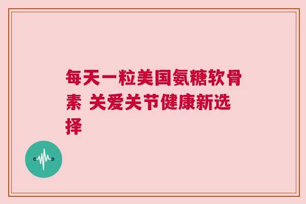 每天一粒美国氨糖软骨素 关爱关节健康新选择
