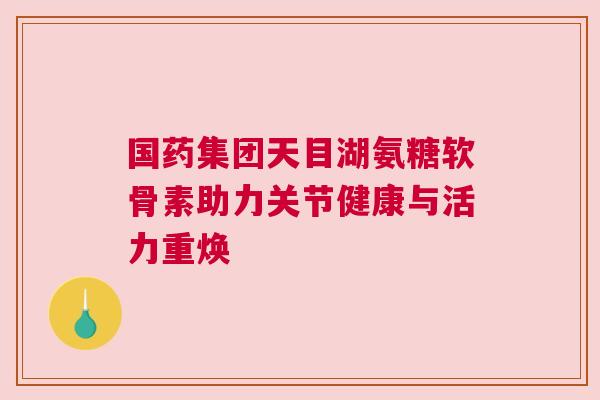 国药集团天目湖氨糖软骨素助力关节健康与活力重焕