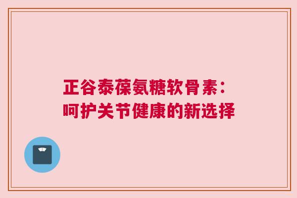 正谷泰葆氨糖软骨素：呵护关节健康的新选择