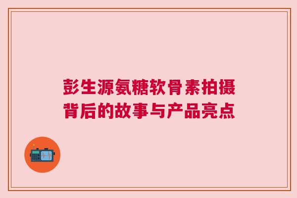 彭生源氨糖软骨素拍摄背后的故事与产品亮点