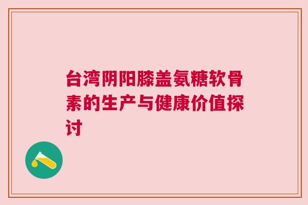 台湾阴阳膝盖氨糖软骨素的生产与健康价值探讨