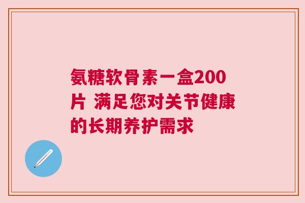 氨糖软骨素一盒200片 满足您对关节健康的长期养护需求