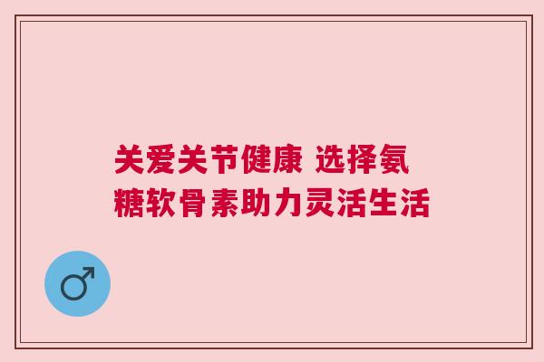 关爱关节健康 选择氨糖软骨素助力灵活生活