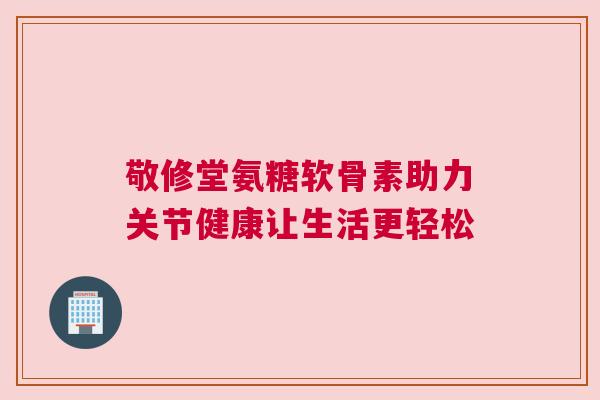 敬修堂氨糖软骨素助力关节健康让生活更轻松