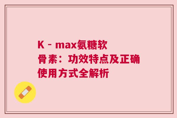 K - max氨糖软骨素：功效特点及正确使用方式全解析