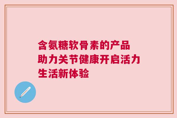 含氨糖软骨素的产品 助力关节健康开启活力生活新体验