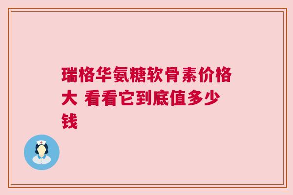 瑞格华氨糖软骨素价格大 看看它到底值多少钱