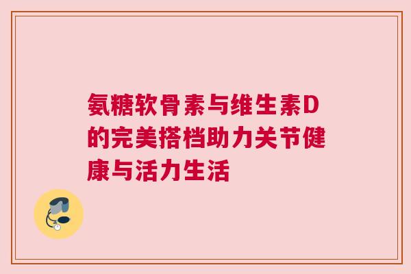 氨糖软骨素与维生素D的完美搭档助力关节健康与活力生活