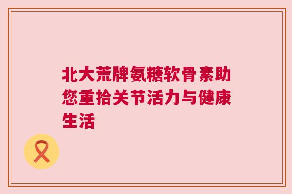 北大荒牌氨糖软骨素助您重拾关节活力与健康生活