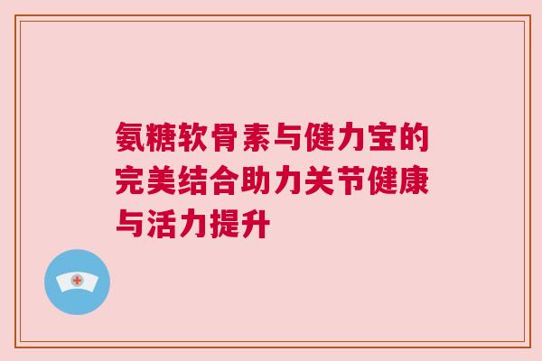 氨糖软骨素与健力宝的完美结合助力关节健康与活力提升