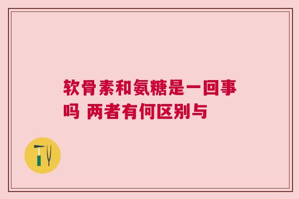软骨素和氨糖是一回事吗 两者有何区别与