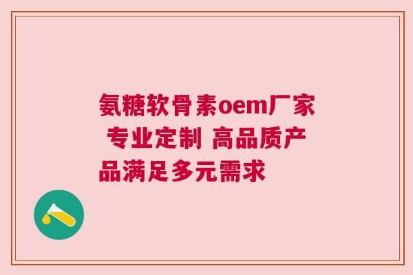 氨糖软骨素oem厂家 专业定制 高品质产品满足多元需求