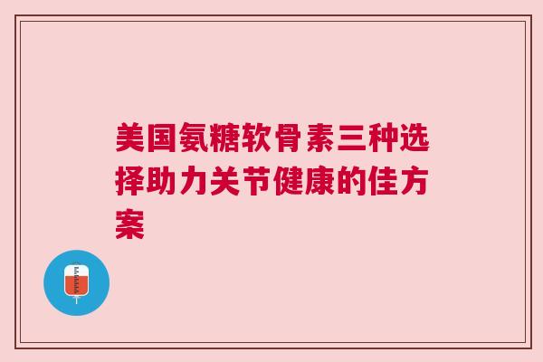 美国氨糖软骨素三种选择助力关节健康的佳方案