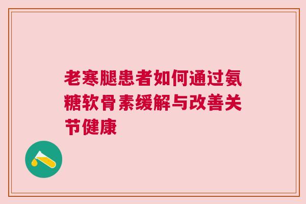 老寒腿患者如何通过氨糖软骨素缓解与改善关节健康