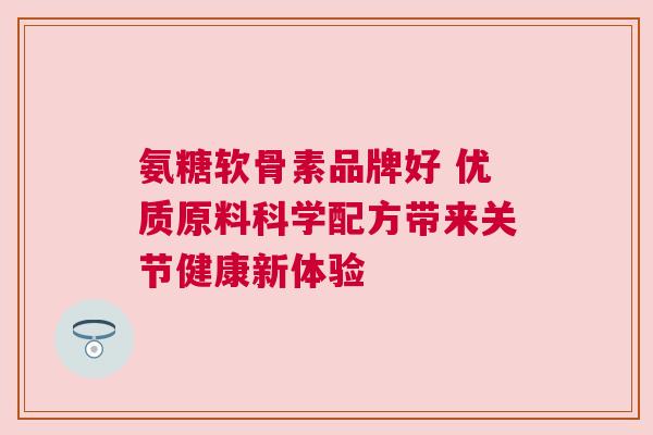 氨糖软骨素品牌好 优质原料科学配方带来关节健康新体验