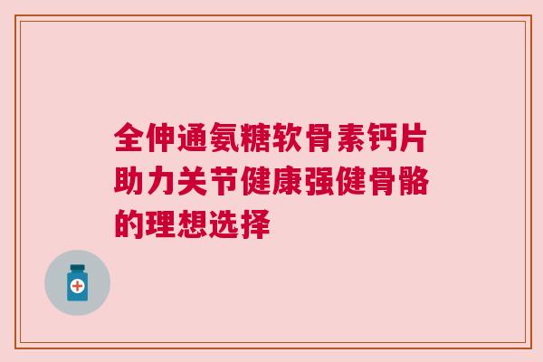 全伸通氨糖软骨素钙片助力关节健康强健骨骼的理想选择 全伸通氨糖软骨素钙片助力关节健康强健骨骼的理想选择