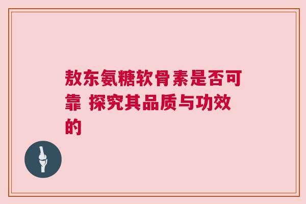 敖东氨糖软骨素是否可靠 探究其品质与功效的 敖东氨糖软骨素是否可靠 探究其品质与功效的