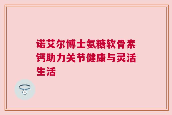 诺艾尔博士氨糖软骨素钙助力关节健康与灵活生活