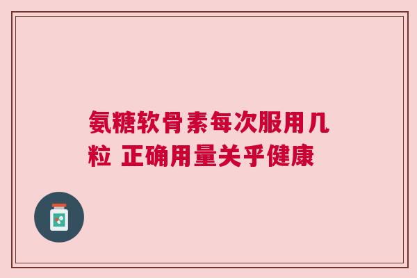 氨糖软骨素每次服用几粒 正确用量关乎健康 氨糖软骨素每次服用几粒 正确用量关乎健康