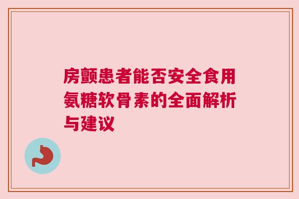 房颤患者能否安全食用氨糖软骨素的全面解析与建议