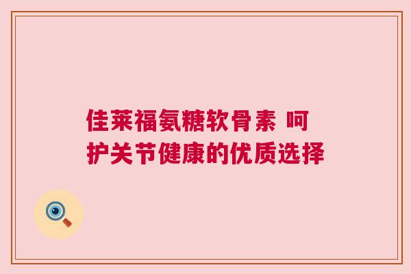 佳莱福氨糖软骨素 呵护关节健康的优质选择 佳莱福氨糖软骨素 呵护关节健康的优质选择
