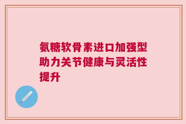 氨糖软骨素进口加强型助力关节健康与灵活性提升