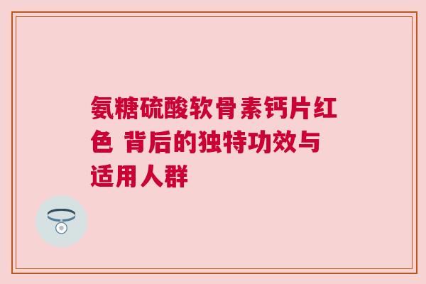 氨糖硫酸软骨素钙片红色 背后的独特功效与适用人群 氨糖硫酸软骨素钙片红色 背后的独特功效与适用人群