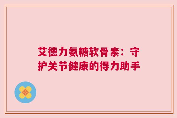 艾德力氨糖软骨素:守护关节健康的得力助手 艾德力氨糖软骨素:守护关节健康的得力助手