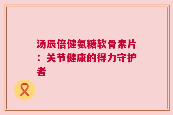 汤辰倍健氨糖软骨素片：关节健康的得力守护者