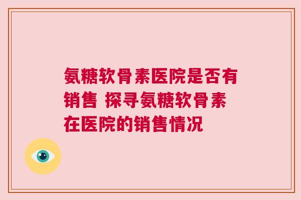 氨糖软骨素医院是否有销售 探寻氨糖软骨素在医院的销售情况