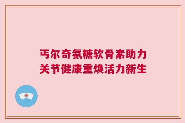 丐尔奇氨糖软骨素助力关节健康重焕活力新生