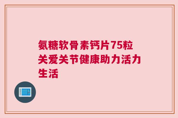 氨糖软骨素钙片75粒关爱关节健康助力活力生活