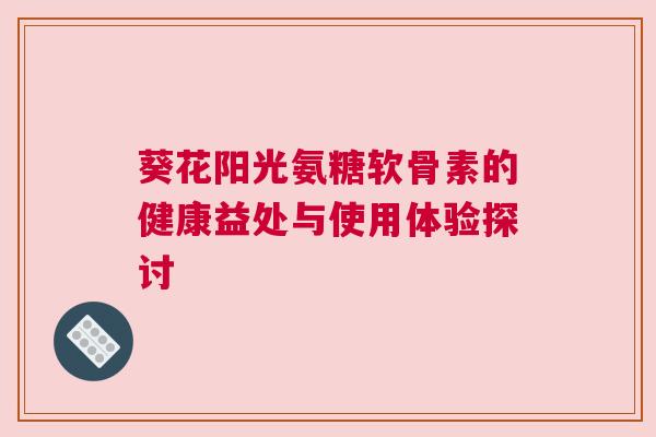 葵花阳光氨糖软骨素的健康益处与使用体验探讨