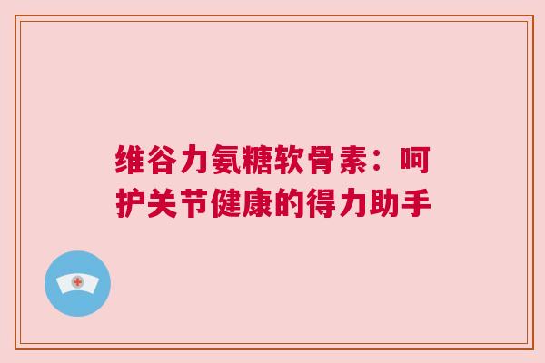 维谷力氨糖软骨素：呵护关节健康的得力助手
