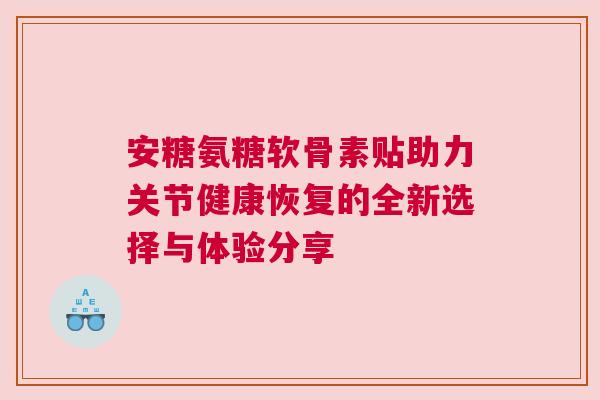安糖氨糖软骨素贴助力关节健康恢复的全新选择与体验分享