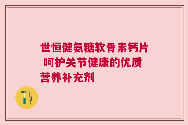 世恒健氨糖软骨素钙片 呵护关节健康的优质营养补充剂