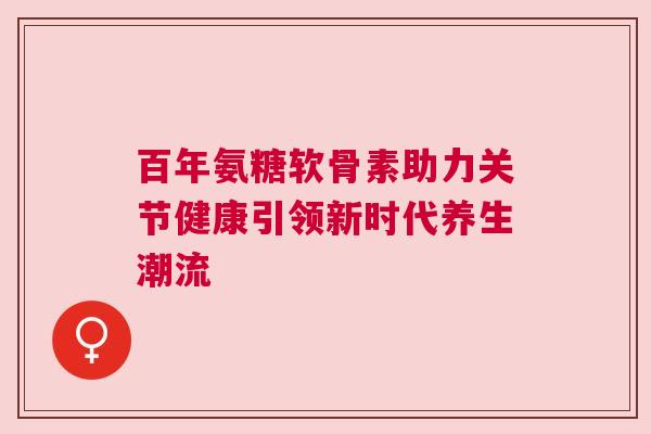百年氨糖软骨素助力关节健康引领新时代养生潮流