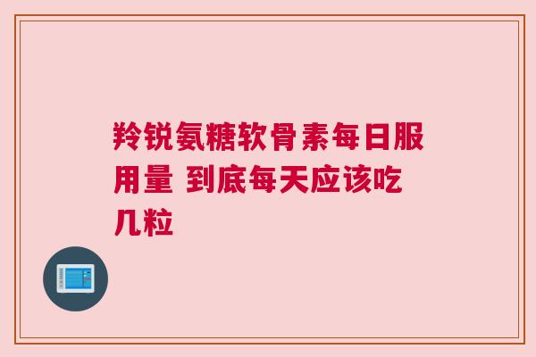 羚锐氨糖软骨素每日服用量 到底每天应该吃几粒