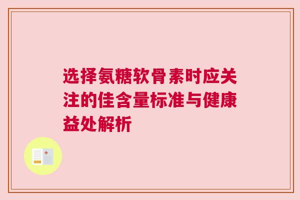 选择氨糖软骨素时应关注的佳含量标准与健康益处解析