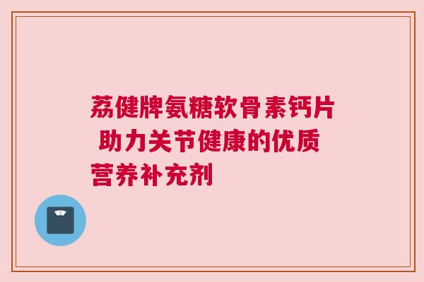 荔健牌氨糖软骨素钙片 助力关节健康的优质营养补充剂